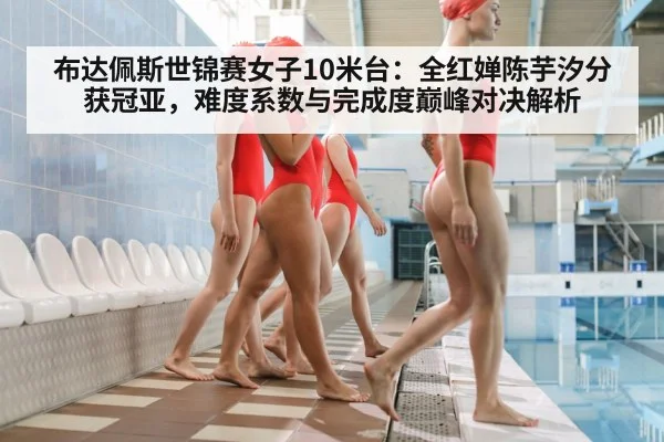 布达佩斯世锦赛女子10米台：全红婵陈芋汐分获冠亚，难度系数与完成度巅峰对决解析
